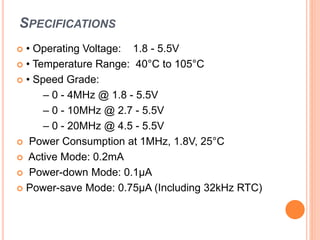SPECIFICATIONS
 • Operating Voltage: 1.8 - 5.5V
 • Temperature Range: 40°C to 105°C
 • Speed Grade:
– 0 - 4MHz @ 1.8 - 5.5V
– 0 - 10MHz @ 2.7 - 5.5V
– 0 - 20MHz @ 4.5 - 5.5V
 Power Consumption at 1MHz, 1.8V, 25°C
 Active Mode: 0.2mA
 Power-down Mode: 0.1μA
 Power-save Mode: 0.75μA (Including 32kHz RTC)
 