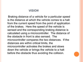 VISION
Braking distance of a vehicle for a particular speed
is the distance at which the vehicle comes to a halt
from the current speed from the point of application
of the brakes. Here the speed of the vehicle is
sensed and the corresponding braking distance is
calculated using a microcontroller. The distance of
the obstacle in front is also sensed. The
microcontroller compares the two distances. If the
distances are within critical limits, the
microcontroller activates the brakes and slows
down the vehicle or brings the vehicle to a halt
before the obstacle thus avoiding the collision.
 