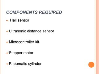 COMPONENTS REQUIRED
 Hall sensor
 Ultrasonic distance sensor
 Microcontroller kit
 Stepper motor
 Pneumatic cylinder
 