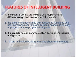 FEATURES OF INTELLIGENT BUILDING
1. Intelligent Building are flexible and responsive to
different usage and environmental contexts.
2. It is able to change states with respect to functions and
user demands over time and building spaces as its easy
to program and re-program during use
3. It supports human communication between individuals
and groups
4. It has a distributed long term and short term memory
 
