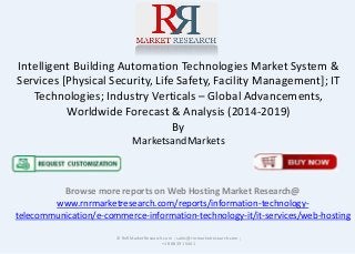 Intelligent Building Automation Technologies Market System &
Services [Physical Security, Life Safety, Facility Management]; IT
Technologies; Industry Verticals – Global Advancements,
Worldwide Forecast & Analysis (2014-2019)
By
MarketsandMarkets
Browse more reports on Web Hosting Market Research@
www.rnrmarketresearch.com/reports/information-technology-
telecommunication/e-commerce-information-technology-it/it-services/web-hosting
© RnRMarketResearch.com ; sales@rnrmarketresearch.com ;
+1 888 391 5441
 
