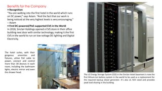 Benefits for the Company
• Recognition
“You are walking into the first hotel in the world which runs
on DC power,” says Aslam. “And the fact that our work is
being noticed at the very highest levels is very encouraging.”
– Aslam
• First DC-powered/PoE-supported CVS in the World
In 2018, Sinclair Holdings opened a CVS store in their office
building next door with similar technology, making it the first
CVS in the world to run on low-voltage DC lighting and Digital
Electricity.
The LG Energy Storage System (ESS) in the Sinclair Hotel basement is now the
first lithium-ion battery system in the world to be used as a replacement for
the required backup diesel generator. It’s also UL 924 rated and provides
peak load shaving in the building.
The hotel suites, with their
gorgeous amenities and
fixtures, utilize PoE cable to
power, connect and control
more than 30 devices in each
room, including the bathroom
lights, electric mirror and even
the shower head.
 