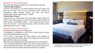 Benefits for the Hotel Guest
An overall improved guest experience, customizable to each user
• Marriott App Integration
“As soon as you check in, our sensors will know that you’re there, and
they can set that room to your customized room settings for
temperature, lights, window shades and more that you’ve
programmed into your Marriott app.” – Walker
• Special Room “Scenes”
“Because we can communicate with every light, window shade and
device in the room, guests can use the touchscreen wall controller to
create special, customizable ‘scenes’ – such as good morning, social,
relax and romantic – and it feels luxurious to have all these scenes
happening in your room.” – Walker
A single Superior Essex 18 gauge/8 conductor PoE cable powers the
bed headboards, each of which features seven lights.
Benefits for the Environment
An overall 30-35% reduction in energy costs
• Anticipated, as compared to utility costs of other hotels of similar
size, both nationwide in the same city.
• If a room is unoccupied, the smart devices work together to
automatically drop the shades, adjust the temperature and turn off the
lights and TV to help save on energy.
Required backup diesel generator replaced with lithium-ion batteries
• LG’s Energy Storage System (ESS) in the Sinclair Hotel basement is
now the first battery system in the world to be used in this manner. It’s
also UL 924 rated and provides peak load shaving in the building.
 