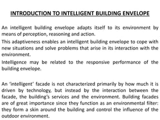 INTRODUCTION TO INTELLIGENT BUILDING ENVELOPE
An intelligent building envelope adapts itself to its environment by
means of perception, reasoning and action.
This adaptiveness enables an intelligent building envelope to cope with
new situations and solve problems that arise in its interaction with the
environment.
Intelligence may be related to the responsive performance of the
building envelope.
An i tellige t facade is not characterized primarily by how much it is
driven by technology, but instead by the interaction between the
facade, the uildi g s services and the environment. Building facades
are of great importance since they function as an environmental filter:
they form a skin around the building and control the influence of the
outdoor environment.
 