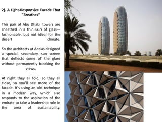 2). A Light-Responsive Facade That
"Breathes“
This pair of Abu Dhabi towers are
sheathed in a thin skin of glass—
fashionable, but not ideal for the
desert climate.
So the architects at Aedas designed
a special, secondary sun screen
that deflects some of the glare
without permanently blocking the
views.
At night they all fold, so they all
close, so you ll see more of the
facade. It's using an old technique
in a modern way, which also
responds to the aspiration of the
emirate to take a leadership role in
the area of sustainability.
 