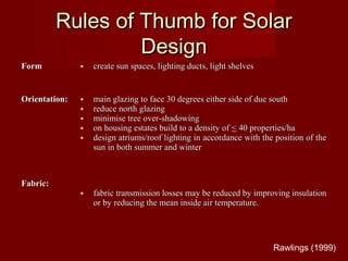 Rules of Thumb for SolarRules of Thumb for Solar
DesignDesign
FormForm • create sun spaces, lighting ducts, light shelvescreate sun spaces, lighting ducts, light shelves
Orientation:Orientation: • main glazing to face 30 degrees either side of due southmain glazing to face 30 degrees either side of due south
• reduce north glazingreduce north glazing
• minimise tree over-shadowingminimise tree over-shadowing
• on housing estates build to a density ofon housing estates build to a density of << 40 properties/ha40 properties/ha
• design atriums/roof lighting in accordance with the position of thedesign atriums/roof lighting in accordance with the position of the
sun in both summer and wintersun in both summer and winter
Fabric:Fabric:
• fabric transmission losses may be reduced by improving insulationfabric transmission losses may be reduced by improving insulation
or by reducing the mean inside air temperature.or by reducing the mean inside air temperature.
Rawlings (1999)
 