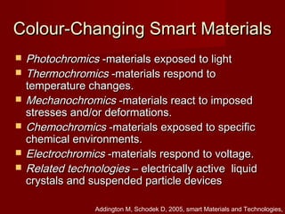 Colour-Changing Smart MaterialsColour-Changing Smart Materials
 PhotochromicsPhotochromics -materials exposed to light-materials exposed to light
 ThermochromicsThermochromics -materials respond to-materials respond to
temperature changes.temperature changes.
 MechanochromicsMechanochromics -materials react to imposed-materials react to imposed
stresses and/or deformations.stresses and/or deformations.
 ChemochromicsChemochromics -materials exposed to specific-materials exposed to specific
chemical environments.chemical environments.
 ElectrochromicsElectrochromics -materials respond to voltage.-materials respond to voltage.
 Related technologiesRelated technologies – electrically active liquid– electrically active liquid
crystals and suspended particle devicescrystals and suspended particle devices
Addington M, Schodek D, 2005, smart Materials and Technologies,
 