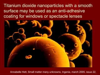 Titanium dioxide nanoparticles with a smooth
surface may be used as an anti-adhesive
coating for windows or spectacle lenses
Annabelle Hett, Small matter many unknowns, Ingenia, march 2005, issue 22,
 