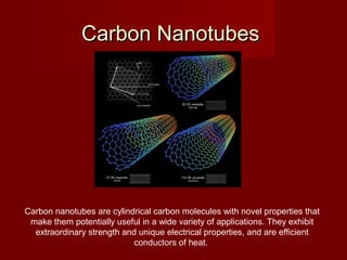 Carbon NanotubesCarbon Nanotubes
Carbon nanotubes are cylindrical carbon molecules with novel properties that
make them potentially useful in a wide variety of applications. They exhibit
extraordinary strength and unique electrical properties, and are efficient
conductors of heat.
 