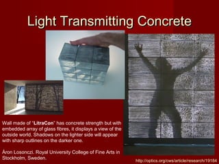 Light Transmitting ConcreteLight Transmitting Concrete
http://optics.org/cws/article/research/19184
Wall made of “LitraCon” has concrete strength but with
embedded array of glass fibres, it displays a view of the
outside world. Shadows on the lighter side will appear
with sharp outlines on the darker one.
Áron Losonczi. Royal University College of Fine Arts in
Stockholm, Sweden.
 