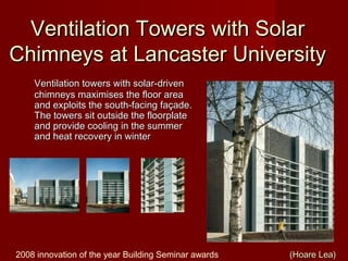 Ventilation Towers with SolarVentilation Towers with Solar
Chimneys at Lancaster UniversityChimneys at Lancaster University
Ventilation towers with solar-drivenVentilation towers with solar-driven
chimneys maximises the floor areachimneys maximises the floor area
and exploits the south-facing façade.and exploits the south-facing façade.
The towers sit outside the floorplateThe towers sit outside the floorplate
and provide cooling in the summerand provide cooling in the summer
and heat recovery in winterand heat recovery in winter
2008 innovation of the year Building Seminar awards (Hoare Lea)(Hoare Lea)
 
