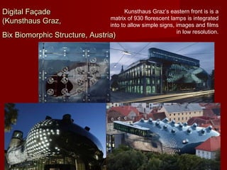 Digital FaçadeDigital Façade
(Kunsthaus Graz,(Kunsthaus Graz,
Bix Biomorphic Structure, Austria)Bix Biomorphic Structure, Austria)
Kunsthaus Graz’s eastern front is is a
matrix of 930 florescent lamps is integrated
into to allow simple signs, images and films
in low resolution.
 
