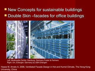 Left: Multimedia Centre, Hamburg, Germany Foster & Partners
Right: Uni, Erlangen, Germany by UBA Erlangen
 New Concepts for sustainable buildingsNew Concepts for sustainable buildings
 Double Skin –facades for office buildingsDouble Skin –facades for office buildings
Haase M, Amato A, 2006, Ventilated Facade Design in Hot and Humid Climate, The Hong Kong
University, China
 