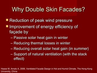 Why Double Skin Facades?Why Double Skin Facades?
 Reduction of peak wind pressureReduction of peak wind pressure
 Improvement of energy efficiency ofImprovement of energy efficiency of
façade byfaçade by
– Passive solar heat gain in winterPassive solar heat gain in winter
– Reducing thermal losses in winterReducing thermal losses in winter
– Reducing overall solar heat gain (in summer)Reducing overall solar heat gain (in summer)
– Support of natural ventilation (with the stackSupport of natural ventilation (with the stack
effect)effect)
Haase M, Amato A, 2006, Ventilated Facade Design in Hot and Humid Climate, The Hong Kong
University, China
 