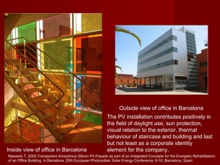 The PV installation contributes positively in
the field of daylight use, sun protection,
visual relation to the exterior, thermal
behaviour of staircase and building and last
but not least as a corporate identity
element for the company.
Outside view of office in Barcelona
Inside view of office in Barcelona
Masseck T, 2005,Transparent Amorphous Silicon PV-Façade as part of an Integrated Concepts for the Energetic Rehabilitation
of an Office Building in Barcelona, 20th European Photovoltaic Solar Energy Conference, 6-10, Barcelona, Spain
 