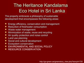The Heritance KandalamaThe Heritance Kandalama
Eco Hotel in Sri LankaEco Hotel in Sri Lanka
The property embraces a philosophy of sustainableThe property embraces a philosophy of sustainable
development that encompasses the following areas:development that encompasses the following areas:
 Energy efficiency, conservation and managementEnergy efficiency, conservation and management
 Reduction of freshwater consumptionReduction of freshwater consumption
 Waste water managementWaste water management
 Minimization of waste, reuse and recyclingMinimization of waste, reuse and recycling
 Air quality protection and noise controlAir quality protection and noise control
 Land use planningLand use planning
 Social and cultural developmentSocial and cultural development
 Ecosystem conservationEcosystem conservation
 ENVIRONMENTAL AND SOCIAL POLICY
 RESOURCE CONSERVATION
http://go-green.ae/greenstory_view.php?storyid=720
 