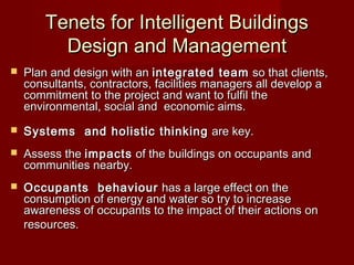 Tenets for Intelligent BuildingsTenets for Intelligent Buildings
Design and ManagementDesign and Management
 Plan and design with an Plan and design with an integrated teamintegrated team  so that clients, so that clients,
consultants, contractors, facilities managers all develop aconsultants, contractors, facilities managers all develop a
commitment to the project and want to fulfil thecommitment to the project and want to fulfil the
environmental, social and economic aims.environmental, social and economic aims.
 Systems  and holistic thinkingSystems  and holistic thinking are key.are key.
 Assess the Assess the impactsimpacts of the buildings on occupants and of the buildings on occupants and
communities nearby.communities nearby.
 Occupants  behaviourOccupants  behaviour  has a large effect on the has a large effect on the
consumption of energy and water so try to increaseconsumption of energy and water so try to increase
awareness of occupants to the impact of their actions on awareness of occupants to the impact of their actions on 
resources.resources.
 