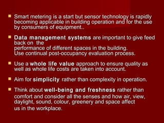  Smart metering is a start but sensor technology is rapidly Smart metering is a start but sensor technology is rapidly 
becoming applicable in building operation and for the use becoming applicable in building operation and for the use 
by consumers of equipment..by consumers of equipment..
 Data management systemsData management systems  are important to give feed are important to give feed
back on  the back on  the 
performance of different spaces in the building.performance of different spaces in the building.
Use continual post-occupancy evaluation process. Use continual post-occupancy evaluation process. 
 Use a Use a whole life valuewhole life value  approach to ensure quality as  approach to ensure quality as 
well as whole life costs are taken into account.well as whole life costs are taken into account.
 Aim for Aim for simplicitysimplicity rather than complexity in operation.rather than complexity in operation.
 Think about Think about well-being and freshnesswell-being and freshness  rather than  rather than 
comfort and consider all the senses and how air, view,comfort and consider all the senses and how air, view,
daylight, sound, colour, greenery and space affect daylight, sound, colour, greenery and space affect 
us in the workplace.us in the workplace.
 