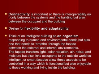  ConnectivityConnectivity is important so there is interoperability no is important so there is interoperability no
t only between the systems and the building but also t only between the systems and the building but also 
between the occupant and the buildingbetween the occupant and the building
 Design for Design for flexibility and adaptabilityflexibility and adaptability
 Think of an intelligent building as Think of an intelligent building as an organisman organism  
responding to human and environmental needs but alsoresponding to human and environmental needs but also
one that needs to ‘breathe’ through the facadeone that needs to ‘breathe’ through the facade
between the external and internal environments.between the external and internal environments.
The façade transfers light, solar radiation, air, noise, andThe façade transfers light, solar radiation, air, noise, and
moisture but also links occupants to the outside world somoisture but also links occupants to the outside world so
intelligent or smart facades allow these aspects to beintelligent or smart facades allow these aspects to be
controlled in a way which is functional but also enjoyablecontrolled in a way which is functional but also enjoyable
to those working and living inside the building.to those working and living inside the building.
 