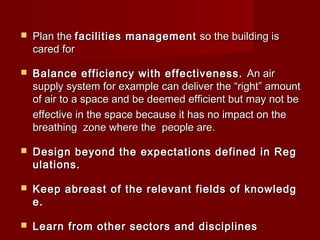  Plan the Plan the facilities managementfacilities management  so the building is  so the building is 
cared forcared for
 Balance efficiency with effectiveness.Balance efficiency with effectiveness. An airAn air
supply system for example can deliver the “right” amountsupply system for example can deliver the “right” amount
of air to a space and be deemed efficient but may not be of air to a space and be deemed efficient but may not be 
effective in the space because it has no impact on theeffective in the space because it has no impact on the
breathing  zone where the  people are.breathing  zone where the  people are.
 Design beyond the expectations defined in RegDesign beyond the expectations defined in Reg
ulations.ulations.
 Keep abreast of the relevant fields of knowledgKeep abreast of the relevant fields of knowledg
e.e.
 Learn from other sectors and disciplinesLearn from other sectors and disciplines
 