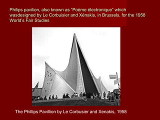Philips pavilion, also known as “Poème électronique” whichPhilips pavilion, also known as “Poème électronique” which
wasdesigned by Le Corbuisier and Xénakis, in Brussels, for the 1958wasdesigned by Le Corbuisier and Xénakis, in Brussels, for the 1958
World’s Fair StudiesWorld’s Fair Studies
The Phillips Pavillion by Le Corbusier and Xenakis, 1958
 