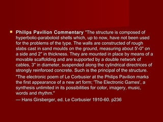  Philips Pavilion CommentaryPhilips Pavilion Commentary "The structure is composed of"The structure is composed of
hyperbolic-paraboloid shells which, up to now, have not been usedhyperbolic-paraboloid shells which, up to now, have not been used
for the problems of the type. The walls are constructed of roughfor the problems of the type. The walls are constructed of rough
slabs cast in sand moulds on the ground, measuring about 5'-0" onslabs cast in sand moulds on the ground, measuring about 5'-0" on
a side and 2" in thickness. They are mounted in place by means of aa side and 2" in thickness. They are mounted in place by means of a
movable scaffolding and are supported by a double network ofmovable scaffolding and are supported by a double network of
cables, 3" in diameter, suspended along the cylindrical directrices ofcables, 3" in diameter, suspended along the cylindrical directrices of
strongly reinforced concrete. Such is the principal of the structure.strongly reinforced concrete. Such is the principal of the structure.
"The electronic poem of Le Corbusier at the Philips Pavilion marks"The electronic poem of Le Corbusier at the Philips Pavilion marks
the first appearance of a new art form; 'The Electronic Games', athe first appearance of a new art form; 'The Electronic Games', a
synthesis unlimited in its possibilities for color, imagery, music,synthesis unlimited in its possibilities for color, imagery, music,
words and rhythm."words and rhythm."
—— Hans Girsberger, ed. Le Corbusier 1910-60. p236Hans Girsberger, ed. Le Corbusier 1910-60. p236
 
