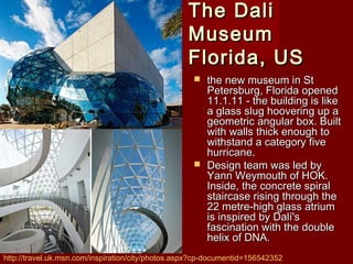 The DaliThe Dali
MuseumMuseum
Florida, USFlorida, US
 the new museum in Stthe new museum in St
Petersburg, Florida openedPetersburg, Florida opened
11.1.11 - the building is like11.1.11 - the building is like
a glass slug hoovering up aa glass slug hoovering up a
geometric angular box. Builtgeometric angular box. Built
with walls thick enough towith walls thick enough to
withstand a category fivewithstand a category five
hurricane.hurricane.
 Design team was led byDesign team was led by
Yann Weymouth of HOK.Yann Weymouth of HOK.
Inside, the concrete spiralInside, the concrete spiral
staircase rising through thestaircase rising through the
22 metre-high glass atrium22 metre-high glass atrium
is inspired by Dalí'sis inspired by Dalí's
fascination with the doublefascination with the double
helix of DNA.helix of DNA.
http://travel.uk.msn.com/inspiration/city/photos.aspx?cp-documentid=156542352
 