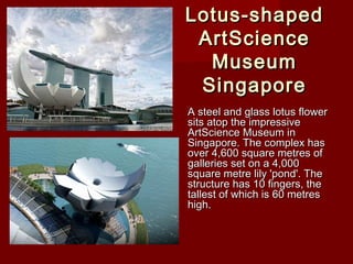 Lotus-shapedLotus-shaped
ArtScienceArtScience
MuseumMuseum
SingaporeSingapore
A steel and glass lotus flowerA steel and glass lotus flower
sits atop the impressivesits atop the impressive
ArtScience Museum inArtScience Museum in
Singapore. The complex hasSingapore. The complex has
over 4,600 square metres ofover 4,600 square metres of
galleries set on a 4,000galleries set on a 4,000
square metre lily 'pond'. Thesquare metre lily 'pond'. The
structure has 10 fingers, thestructure has 10 fingers, the
tallest of which is 60 metrestallest of which is 60 metres
high.high.
 
