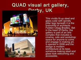 QUAD visual art gallery,QUAD visual art gallery,
Derby, UKDerby, UK
This vividly lit-up steel andThis vividly lit-up steel and
glass cube with spindlyglass cube with spindly
pillar legs beneath it is thepillar legs beneath it is the
brainchild of architectsbrainchild of architects
Feilden Clegg Bradley. SetFeilden Clegg Bradley. Set
in the heart of Derby, thein the heart of Derby, the
gallery is part of an artsgallery is part of an arts
complex that includes acomplex that includes a
cinema, cafe and workshopcinema, cafe and workshop
space for anyone to comespace for anyone to come
and engage in making art.and engage in making art.
It opened in 2008 and theIt opened in 2008 and the
design is moderndesign is modern
architecture at its best,architecture at its best,
somehow making steel andsomehow making steel and
glass look welcoming andglass look welcoming and
accessible.accessible.
 
