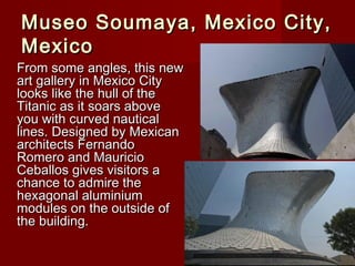 Museo Soumaya, Mexico City,Museo Soumaya, Mexico City,
MexicoMexico
From some angles, this newFrom some angles, this new
art gallery in Mexico Cityart gallery in Mexico City
looks like the hull of thelooks like the hull of the
Titanic as it soars aboveTitanic as it soars above
you with curved nauticalyou with curved nautical
lines. Designed by Mexicanlines. Designed by Mexican
architects Fernandoarchitects Fernando
Romero and MauricioRomero and Mauricio
Ceballos gives visitors aCeballos gives visitors a
chance to admire thechance to admire the
hexagonal aluminiumhexagonal aluminium
modules on the outside ofmodules on the outside of
the building.the building.
 