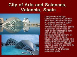 City of Arts and Sciences,City of Arts and Sciences,
Valencia, SpainValencia, Spain
Designed by SantiagoDesigned by Santiago
Calatrava and Félix Candela,Calatrava and Félix Candela,
the City of Arts and Sciencesthe City of Arts and Sciences
in Valencia finished in 2005.in Valencia finished in 2005.
An alien cityscape, theAn alien cityscape, the
complex is an ambitious seriescomplex is an ambitious series
of buildings that houses anof buildings that houses an
open-air oceanographic parkopen-air oceanographic park
and an Imax cinema,and an Imax cinema,
planetarium and laserium, toplanetarium and laserium, to
say nothing of the operasay nothing of the opera
house, towers and plazas. Thehouse, towers and plazas. The
oceanographic aquarium is theoceanographic aquarium is the
largest in Europe at 110,000largest in Europe at 110,000
square metres and contains 42square metres and contains 42
million litres of watermillion litres of water
(equivalent to 15 Olympic(equivalent to 15 Olympic
swimming pools).swimming pools).
 