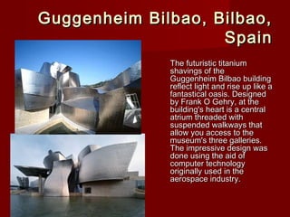 Guggenheim Bilbao, Bilbao,Guggenheim Bilbao, Bilbao,
SpainSpain
The futuristic titaniumThe futuristic titanium
shavings of theshavings of the
Guggenheim Bilbao buildingGuggenheim Bilbao building
reflect light and rise up like areflect light and rise up like a
fantastical oasis. Designedfantastical oasis. Designed
by Frank O Gehry, at theby Frank O Gehry, at the
building's heart is a centralbuilding's heart is a central
atrium threaded withatrium threaded with
suspended walkways thatsuspended walkways that
allow you access to theallow you access to the
museum's three galleries.museum's three galleries.
The impressive design wasThe impressive design was
done using the aid ofdone using the aid of
computer technologycomputer technology
originally used in theoriginally used in the
aerospace industry.aerospace industry.
 