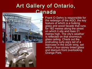 Art Gallery of Ontario,Art Gallery of Ontario,
CanadaCanada
 Frank O Gehry is responsible forFrank O Gehry is responsible for
the redesign of the AGO, the keythe redesign of the AGO, the key
feature of which is a hulkingfeature of which is a hulking
glass and wood facade that runsglass and wood facade that runs
for 182 metres along the streetfor 182 metres along the street
on which it sits and rises 21on which it sits and rises 21
metres high. The city's weathermetres high. The city's weather
is reflected on that enormousis reflected on that enormous
glass ceiling. Check out theglass ceiling. Check out the
protruding curly pig's tail of aprotruding curly pig's tail of a
staircase in the south wing, setstaircase in the south wing, set
within a four-storey tinted glasswithin a four-storey tinted glass
and titanium front overlookingand titanium front overlooking
Grange Park.Grange Park.
 