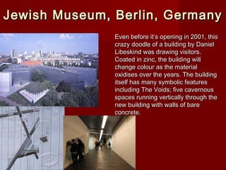 Jewish Museum, Berlin, GermanyJewish Museum, Berlin, Germany
Even before it’s opening in 2001, thisEven before it’s opening in 2001, this
crazy doodle of a building by Danielcrazy doodle of a building by Daniel
Libeskind was drawing visitors.Libeskind was drawing visitors.
Coated in zinc, the building willCoated in zinc, the building will
change colour as the materialchange colour as the material
oxidises over the years. The buildingoxidises over the years. The building
itself has many symbolic featuresitself has many symbolic features
including The Voids; five cavernousincluding The Voids; five cavernous
spaces running vertically through thespaces running vertically through the
new building with walls of barenew building with walls of bare
concrete.concrete.
 