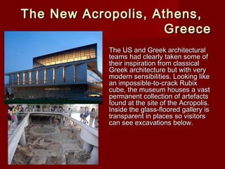 The New Acropolis, Athens,The New Acropolis, Athens,
GreeceGreece
The US and Greek architecturalThe US and Greek architectural
teams had clearly taken some ofteams had clearly taken some of
their inspiration from classicaltheir inspiration from classical
Greek architecture but with veryGreek architecture but with very
modern sensibilities. Looking likemodern sensibilities. Looking like
an impossible-to-crack Rubixan impossible-to-crack Rubix
cube, the museum houses a vastcube, the museum houses a vast
permanent collection of artefactspermanent collection of artefacts
found at the site of the Acropolis.found at the site of the Acropolis.
Inside the glass-floored gallery isInside the glass-floored gallery is
transparent in places so visitorstransparent in places so visitors
can see excavations below.can see excavations below.
 