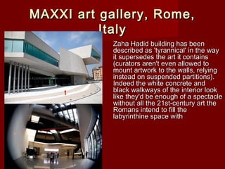 MAXXI art gallery, Rome,MAXXI art gallery, Rome,
ItalyItaly
Zaha Hadid building has beenZaha Hadid building has been
described as 'tyrannical' in the waydescribed as 'tyrannical' in the way
it supersedes the art it containsit supersedes the art it contains
(curators aren't even allowed to(curators aren't even allowed to
mount artwork to the walls, relyingmount artwork to the walls, relying
instead on suspended partitions).instead on suspended partitions).
Indeed the white concrete andIndeed the white concrete and
black walkways of the interior lookblack walkways of the interior look
like they'd be enough of a spectaclelike they'd be enough of a spectacle
without all the 21st-century art thewithout all the 21st-century art the
Romans intend to fill theRomans intend to fill the
labyrinthine space withlabyrinthine space with
 