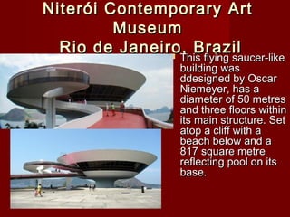 Niterói Contemporary ArtNiterói Contemporary Art
MuseumMuseum
Rio de Janeiro, BrazilRio de Janeiro, Brazil This flying saucer-likeThis flying saucer-like
building wasbuilding was
ddesigned by Oscarddesigned by Oscar
Niemeyer, has aNiemeyer, has a
diameter of 50 metresdiameter of 50 metres
and three floors withinand three floors within
its main structure. Setits main structure. Set
atop a cliff with aatop a cliff with a
beach below and abeach below and a
817 square metre817 square metre
reflecting pool on itsreflecting pool on its
base.base.
 