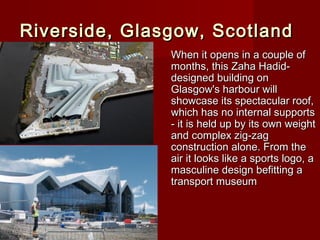 Riverside, Glasgow, ScotlandRiverside, Glasgow, Scotland
When it opens in a couple ofWhen it opens in a couple of
months, this Zaha Hadid-months, this Zaha Hadid-
designed building ondesigned building on
Glasgow's harbour willGlasgow's harbour will
showcase its spectacular roof,showcase its spectacular roof,
which has no internal supportswhich has no internal supports
- it is held up by its own weight- it is held up by its own weight
and complex zig-zagand complex zig-zag
construction alone. From theconstruction alone. From the
air it looks like a sports logo, aair it looks like a sports logo, a
masculine design befitting amasculine design befitting a
transport museumtransport museum
 