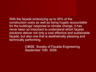 With the façade embodying up to 35% of the
construction costs as well as being hugely accountable
for the buildings' response to climate change, it has
never been so important to understand which façade
solutions deliver not only a cost effective and sustainable
façade, but also one that is aesthetically pleasing and
technically performing.
CIBSE  Society of Facade Engineering
September 10th  2009
 