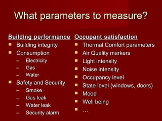What parameters to measure?What parameters to measure?
Building performanceBuilding performance
 Building integrityBuilding integrity
 ConsumptionConsumption
– ElectricityElectricity
– GasGas
– WaterWater
 Safety and SecuritySafety and Security
– SmokeSmoke
– GGas leakas leak
– WWater leakater leak
– SSecurity alarmecurity alarm
Occupant satisfactionOccupant satisfaction
 Thermal Comfort parametersThermal Comfort parameters
 Air Quality markersAir Quality markers
 Light intensityLight intensity
 Noise intensityNoise intensity
 Occupancy levelOccupancy level
 State level (windows, doors)State level (windows, doors)
 MoodMood
 Well beingWell being
 ……
 