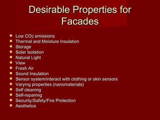 Desirable Properties forDesirable Properties for
FacadesFacades
 Low COLow CO22 emissionsemissions
 Thermal and Moisture InsulationThermal and Moisture Insulation
 StorageStorage
 Solar IsolationSolar Isolation
 Natural LightNatural Light
 ViewView
 Fresh AirFresh Air
 Sound InsulationSound Insulation
 Sensor system/interact with clothing or skin sensorsSensor system/interact with clothing or skin sensors
 Varying properties (nanomaterials)Varying properties (nanomaterials)
 Self cleaningSelf cleaning
 Self-repairingSelf-repairing
 Security/Safety/Fire ProtectionSecurity/Safety/Fire Protection
 AestheticsAesthetics
 
