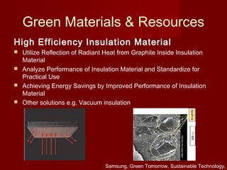 Green Materials & Resources
High Efficiency Insulation Material
 Utilize Reflection of Radiant Heat from Graphite Inside Insulation
Material
 Analyze Performance of Insulation Material and Standardize for
Practical Use
 Achieving Energy Savings by Improved Performance of Insulation
Material
 Other solutions e.g. Vacuum insulation
Samsung, Green Tomorrow, Sustainable Technology,
 