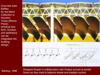 Concrete solar
Baffles
for the Menil
Collection in
Houston
Texas (Renzo
Piano)
showing how
form, function
and aesthetics
can be
integrated into
building
design.
Designer Koster in collaboration with Ocalux arrived at similar
forms as they tried to balance shade and daylight control
Behling, 1996
 