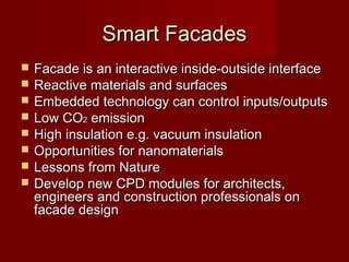Smart FacadesSmart Facades
 Facade is an interactive inside-outside interfaceFacade is an interactive inside-outside interface
 Reactive materials and surfacesReactive materials and surfaces
 Embedded technology can control inputs/outputsEmbedded technology can control inputs/outputs
 Low COLow CO22 emissionemission
 High insulation e.g. vacuum insulationHigh insulation e.g. vacuum insulation
 Opportunities for nanomaterialsOpportunities for nanomaterials
 Lessons from NatureLessons from Nature
 Develop new CPD modules for architects,Develop new CPD modules for architects,
engineers and construction professionals onengineers and construction professionals on
facade designfacade design
 