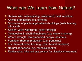 What can We Learn from Nature?What can We Learn from Nature?
 Human skin: self-repairing, waterproof, heat sensitiveHuman skin: self-repairing, waterproof, heat sensitive
 Animal architecture e.g. termitesAnimal architecture e.g. termites
 Structures of plants applicable to buildings (self-cleaningStructures of plants applicable to buildings (self-cleaning
lotus leaf)lotus leaf)
 Spiders web: waterproof, great strengthSpiders web: waterproof, great strength
 Composites in shell of molluscs (e.g. nacre is strong)Composites in shell of molluscs (e.g. nacre is strong)
 Wood: strength, low embodied energy, aestheticWood: strength, low embodied energy, aesthetic
 Feathers: thermal protection (e.g. penguins)Feathers: thermal protection (e.g. penguins)
 Fur: thermal protection (e.g. polar bears/reindeers)Fur: thermal protection (e.g. polar bears/reindeers)
 Natural adhesives (e.g. mussels/geeko)Natural adhesives (e.g. mussels/geeko)
 Rattlesnake: infra red eye sensor for vibration/movementRattlesnake: infra red eye sensor for vibration/movement
 