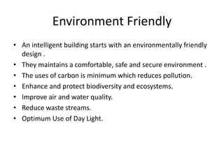 Environment Friendly
• An intelligent building starts with an environmentally friendly
design .
• They maintains a comfortable, safe and secure environment .
• The uses of carbon is minimum which reduces pollution.
• Enhance and protect biodiversity and ecosystems.
• Improve air and water quality.
• Reduce waste streams.
• Optimum Use of Day Light.
 