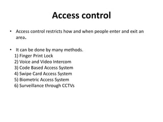 Access control
• Access control restricts how and when people enter and exit an
area.
• It can be done by many methods.
1) Finger Print Lock
2) Voice and Video Intercom
3) Code Based Access System
4) Swipe Card Access System
5) Biometric Access System
6) Surveillance through CCTVs
 