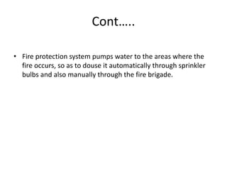 Cont…..
• Fire protection system pumps water to the areas where the
fire occurs, so as to douse it automatically through sprinkler
bulbs and also manually through the fire brigade.
 