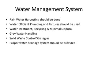 Water Management System
• Rain Water Harvesting should be done
• Water Efficient Plumbing and Fixtures should be used
• Water Treatment, Recycling & Minimal Disposal
• Gray Water Handling
• Solid Waste Control Strategies
• Proper water drainage system should be provided.
 