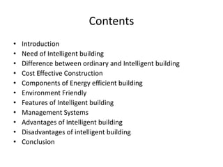 Contents
• Introduction
• Need of Intelligent building
• Difference between ordinary and Intelligent building
• Cost Effective Construction
• Components of Energy efficient building
• Environment Friendly
• Features of Intelligent building
• Management Systems
• Advantages of Intelligent building
• Disadvantages of intelligent building
• Conclusion
 